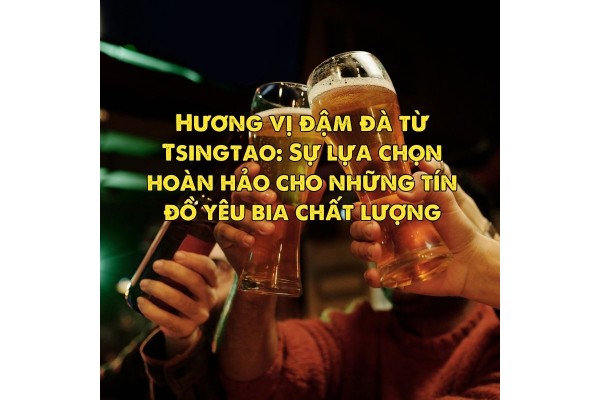 Hương vị đậm đà từ Tsingtao: Sự lựa chọn hoàn hảo cho những tín đồ yêu bia chất lượng