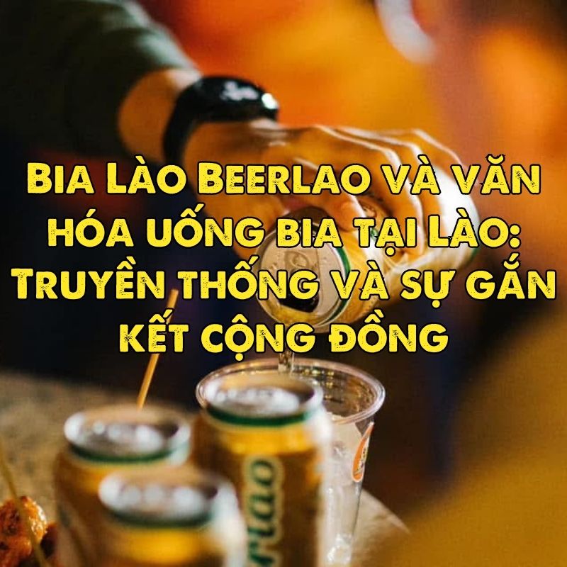 Bia Lào Beerlao và văn hóa uống bia tại Lào: Truyền thống và sự gắn kết cộng đồng