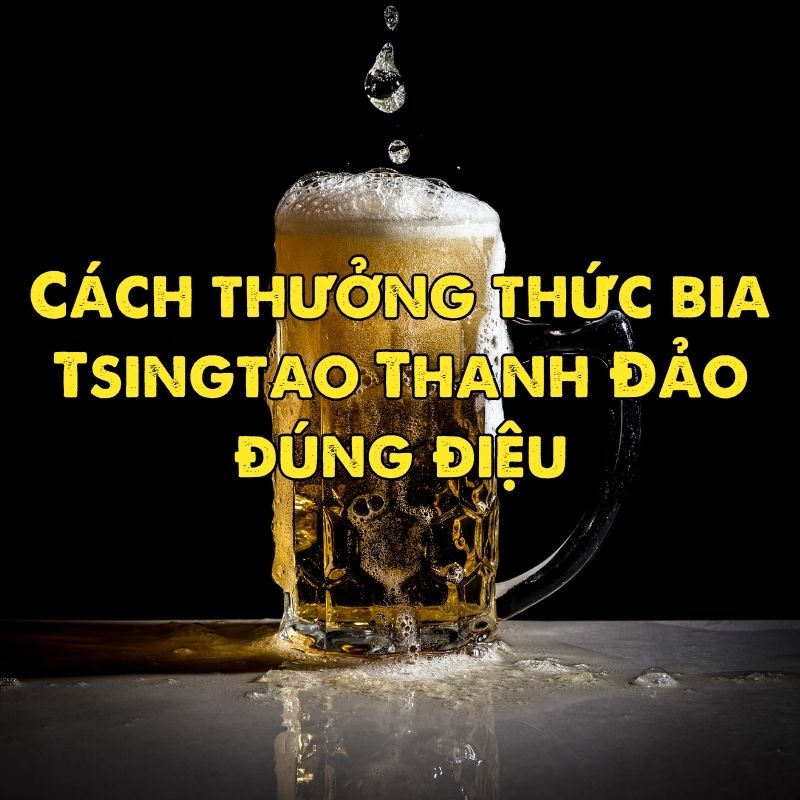 Cách thưởng thức bia Tsingtao Thanh Đảo đúng điệu