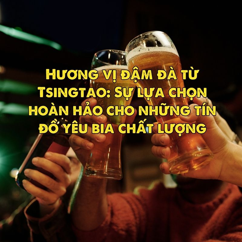 Hương vị đậm đà từ Tsingtao: Sự lựa chọn hoàn hảo cho những tín đồ yêu bia chất lượng